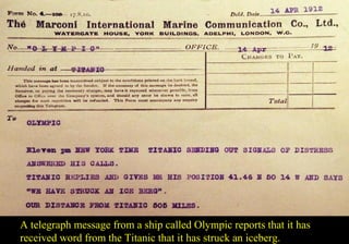 A telegraph message from a ship called Olympic reports that it has 
received word from the Titanic that it has struck an iceberg. 
 