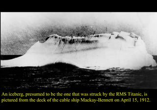 An iceberg, presumed to be the one that was struck by the RMS Titanic, is 
pictured from the deck of the cable ship Mackay-Bennett on April 15, 1912. 
 