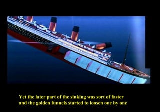 Yet the later part of the sinking was sort of faster 
and the golden funnels started to loosen one by one 
 