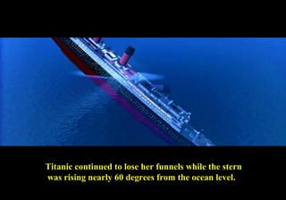 Titanic continued to lose her funnels while the stern 
was rising nearly 60 degrees from the ocean level. 
 