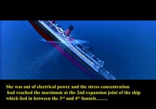 She was out of electrical power and the stress concentration 
had reached the maximum at the 2nd expansion joint of the ship 
which lied in between the 3rd and 4th funnels……. 
 