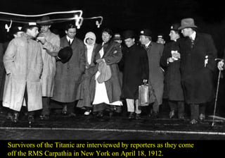 Survivors of the Titanic are interviewed by reporters as they come 
off the RMS Carpathia in New York on April 18, 1912. 
 