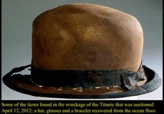 Some of the items found in the wreckage of the Titanic that was auctioned 
April 12, 2012: a hat, glasses and a bracelet recovered from the ocean floor. 
 