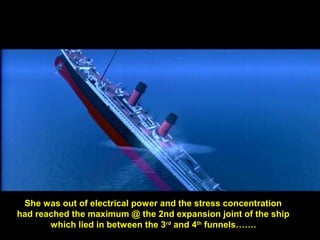 She was out of electrical power and the stress concentration
had reached the maximum @ the 2nd expansion joint of the ship
which lied in between the 3rd
and 4th
funnels…….
 
