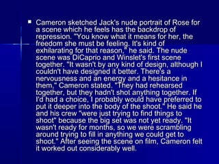  Cameron sketched Jack's nude portrait of Rose forCameron sketched Jack's nude portrait of Rose for
a scene which he feels has the backdrop ofa scene which he feels has the backdrop of
repression. "You know what it means for her, therepression. "You know what it means for her, the
freedom she must be feeling. It's kind offreedom she must be feeling. It's kind of
exhilarating for that reason," he said. The nudeexhilarating for that reason," he said. The nude
scene was DiCaprio and Winslet's first scenescene was DiCaprio and Winslet's first scene
together. "It wasn't by any kind of design, although Itogether. "It wasn't by any kind of design, although I
couldn't have designed it better. There's acouldn't have designed it better. There's a
nervousness and an energy and a hesitance innervousness and an energy and a hesitance in
them," Cameron stated. "They had rehearsedthem," Cameron stated. "They had rehearsed
together, but they hadn't shot anything together. Iftogether, but they hadn't shot anything together. If
I'd had a choice, I probably would have preferred toI'd had a choice, I probably would have preferred to
put it deeper into the body of the shoot." He said heput it deeper into the body of the shoot." He said he
and his crew "were just trying to find things toand his crew "were just trying to find things to
shoot" because the big set was not yet ready. "Itshoot" because the big set was not yet ready. "It
wasn't ready for months, so we were scramblingwasn't ready for months, so we were scrambling
around trying to fill in anything we could get toaround trying to fill in anything we could get to
shoot." After seeing the scene on film, Cameron feltshoot." After seeing the scene on film, Cameron felt
it worked out considerably well.it worked out considerably well.
 
