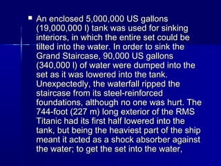  An enclosed 5,000,000 US gallonsAn enclosed 5,000,000 US gallons
(19,000,000 l) tank was used for sinking(19,000,000 l) tank was used for sinking
interiors, in which the entire set could beinteriors, in which the entire set could be
tilted into the water. In order to sink thetilted into the water. In order to sink the
Grand Staircase, 90,000 US gallonsGrand Staircase, 90,000 US gallons
(340,000 l) of water were dumped into the(340,000 l) of water were dumped into the
set as it was lowered into the tank.set as it was lowered into the tank.
Unexpectedly, the waterfall ripped theUnexpectedly, the waterfall ripped the
staircase from its steel-reinforcedstaircase from its steel-reinforced
foundations, although no one was hurt. Thefoundations, although no one was hurt. The
744-foot (227 m) long exterior of the RMS744-foot (227 m) long exterior of the RMS
Titanic had its first half lowered into theTitanic had its first half lowered into the
tank, but being the heaviest part of the shiptank, but being the heaviest part of the ship
meant it acted as a shock absorber againstmeant it acted as a shock absorber against
the water; to get the set into the water,the water; to get the set into the water,
 