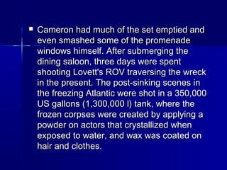  Cameron had much of the set emptied andCameron had much of the set emptied and
even smashed some of the promenadeeven smashed some of the promenade
windows himself. After submerging thewindows himself. After submerging the
dining saloon, three days were spentdining saloon, three days were spent
shooting Lovett's ROV traversing the wreckshooting Lovett's ROV traversing the wreck
in the present. The post-sinking scenes inin the present. The post-sinking scenes in
the freezing Atlantic were shot in a 350,000the freezing Atlantic were shot in a 350,000
US gallons (1,300,000 l) tank, where theUS gallons (1,300,000 l) tank, where the
frozen corpses were created by applying afrozen corpses were created by applying a
powder on actors that crystallized whenpowder on actors that crystallized when
exposed to water, and wax was coated onexposed to water, and wax was coated on
hair and clothes.hair and clothes.
 