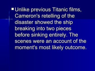  Unlike previous Titanic films,Unlike previous Titanic films,
Cameron's retelling of theCameron's retelling of the
disaster showed the shipdisaster showed the ship
breaking into two piecesbreaking into two pieces
before sinking entirely. Thebefore sinking entirely. The
scenes were an account of thescenes were an account of the
moment's most likely outcome.moment's most likely outcome.
 