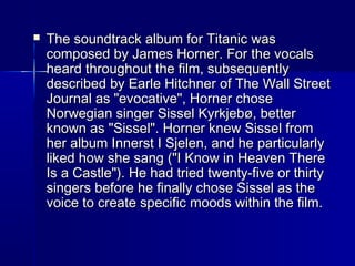  The soundtrack album for Titanic wasThe soundtrack album for Titanic was
composed by James Horner. For the vocalscomposed by James Horner. For the vocals
heard throughout the film, subsequentlyheard throughout the film, subsequently
described by Earle Hitchner of The Wall Streetdescribed by Earle Hitchner of The Wall Street
Journal as "evocative", Horner choseJournal as "evocative", Horner chose
Norwegian singer Sissel Kyrkjebø, betterNorwegian singer Sissel Kyrkjebø, better
known as "Sissel". Horner knew Sissel fromknown as "Sissel". Horner knew Sissel from
her album Innerst I Sjelen, and he particularlyher album Innerst I Sjelen, and he particularly
liked how she sang ("I Know in Heaven Thereliked how she sang ("I Know in Heaven There
Is a Castle"). He had tried twenty-five or thirtyIs a Castle"). He had tried twenty-five or thirty
singers before he finally chose Sissel as thesingers before he finally chose Sissel as the
voice to create specific moods within the film.voice to create specific moods within the film.
 