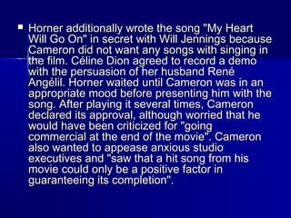  Horner additionally wrote the song "My HeartHorner additionally wrote the song "My Heart
Will Go On" in secret with Will Jennings becauseWill Go On" in secret with Will Jennings because
Cameron did not want any songs with singing inCameron did not want any songs with singing in
the film. Céline Dion agreed to record a demothe film. Céline Dion agreed to record a demo
with the persuasion of her husband Renéwith the persuasion of her husband René
Angélil. Horner waited until Cameron was in anAngélil. Horner waited until Cameron was in an
appropriate mood before presenting him with theappropriate mood before presenting him with the
song. After playing it several times, Cameronsong. After playing it several times, Cameron
declared its approval, although worried that hedeclared its approval, although worried that he
would have been criticized for "goingwould have been criticized for "going
commercial at the end of the movie". Cameroncommercial at the end of the movie". Cameron
also wanted to appease anxious studioalso wanted to appease anxious studio
executives and "saw that a hit song from hisexecutives and "saw that a hit song from his
movie could only be a positive factor inmovie could only be a positive factor in
guaranteeing its completion".guaranteeing its completion".
 