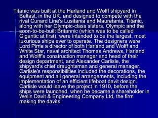Titanic was built at the Harland and Wolff shipyard inTitanic was built at the Harland and Wolff shipyard in
Belfast, in the UK, and designed to compete with theBelfast, in the UK, and designed to compete with the
rival Cunard Line's Lusitania and Mauretania. Titanic,rival Cunard Line's Lusitania and Mauretania. Titanic,
along with her Olympic-class sisters, Olympic and thealong with her Olympic-class sisters, Olympic and the
soon-to-be-built Britannic (which was to be calledsoon-to-be-built Britannic (which was to be called
Gigantic at first), were intended to be the largest, mostGigantic at first), were intended to be the largest, most
luxurious ships ever to operate. The designers wereluxurious ships ever to operate. The designers were
Lord Pirrie a director of both Harland and Wolff andLord Pirrie a director of both Harland and Wolff and
White Star, naval architect Thomas Andrews, HarlandWhite Star, naval architect Thomas Andrews, Harland
and Wolff's construction manager and head of theirand Wolff's construction manager and head of their
design department, and Alexander Carlisle, thedesign department, and Alexander Carlisle, the
shipyard's chief draughtsman and general manager.shipyard's chief draughtsman and general manager.
Carlisle's responsibilities included the decorations, theCarlisle's responsibilities included the decorations, the
equipment and all general arrangements, including theequipment and all general arrangements, including the
implementation of an efficient lifeboat davit design.implementation of an efficient lifeboat davit design.
Carlisle would leave the project in 1910, before theCarlisle would leave the project in 1910, before the
ships were launched, when he became a shareholder inships were launched, when he became a shareholder in
Welin Davit & Engineering Company Ltd, the firmWelin Davit & Engineering Company Ltd, the firm
making the davits.making the davits.
 