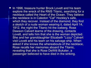  In 1996, treasure hunter Brock Lovett and his teamIn 1996, treasure hunter Brock Lovett and his team
explore the wreck of the RMS Titanic, searching for aexplore the wreck of the RMS Titanic, searching for a
necklace called the Heart of the Ocean. They believenecklace called the Heart of the Ocean. They believe
the necklace is in Caledon "Cal" Hockley's safe,the necklace is in Caledon "Cal" Hockley's safe,
which they recover. Instead of the diamond, they findwhich they recover. Instead of the diamond, they find
a sketch of a nude woman wearing it, dated April 14,a sketch of a nude woman wearing it, dated April 14,
1912, the night the Titanic hit the iceberg. Rose1912, the night the Titanic hit the iceberg. Rose
Dawson Calvert learns of the drawing, contactsDawson Calvert learns of the drawing, contacts
Lovett, and tells him that she is the woman depicted.Lovett, and tells him that she is the woman depicted.
She and her granddaughter Elizabeth "Lizzy" CalvertShe and her granddaughter Elizabeth "Lizzy" Calvert
visit Lovett and his team on his salvage ship. Whenvisit Lovett and his team on his salvage ship. When
asked if she knows the whereabouts of the necklace,asked if she knows the whereabouts of the necklace,
Rose recalls her memories aboard the Titanic,Rose recalls her memories aboard the Titanic,
revealing that she is Rose DeWitt Bukater, arevealing that she is Rose DeWitt Bukater, a
passenger believed to have died in the sinking.passenger believed to have died in the sinking.
 