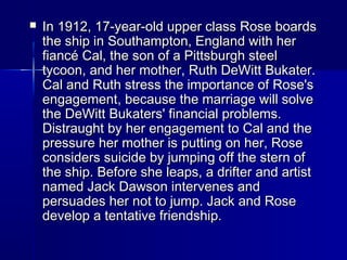  In 1912, 17-year-old upper class Rose boardsIn 1912, 17-year-old upper class Rose boards
the ship in Southampton, England with herthe ship in Southampton, England with her
fiancé Cal, the son of a Pittsburgh steelfiancé Cal, the son of a Pittsburgh steel
tycoon, and her mother, Ruth DeWitt Bukater.tycoon, and her mother, Ruth DeWitt Bukater.
Cal and Ruth stress the importance of Rose'sCal and Ruth stress the importance of Rose's
engagement, because the marriage will solveengagement, because the marriage will solve
the DeWitt Bukaters' financial problems.the DeWitt Bukaters' financial problems.
Distraught by her engagement to Cal and theDistraught by her engagement to Cal and the
pressure her mother is putting on her, Rosepressure her mother is putting on her, Rose
considers suicide by jumping off the stern ofconsiders suicide by jumping off the stern of
the ship. Before she leaps, a drifter and artistthe ship. Before she leaps, a drifter and artist
named Jack Dawson intervenes andnamed Jack Dawson intervenes and
persuades her not to jump. Jack and Rosepersuades her not to jump. Jack and Rose
develop a tentative friendship.develop a tentative friendship.
 