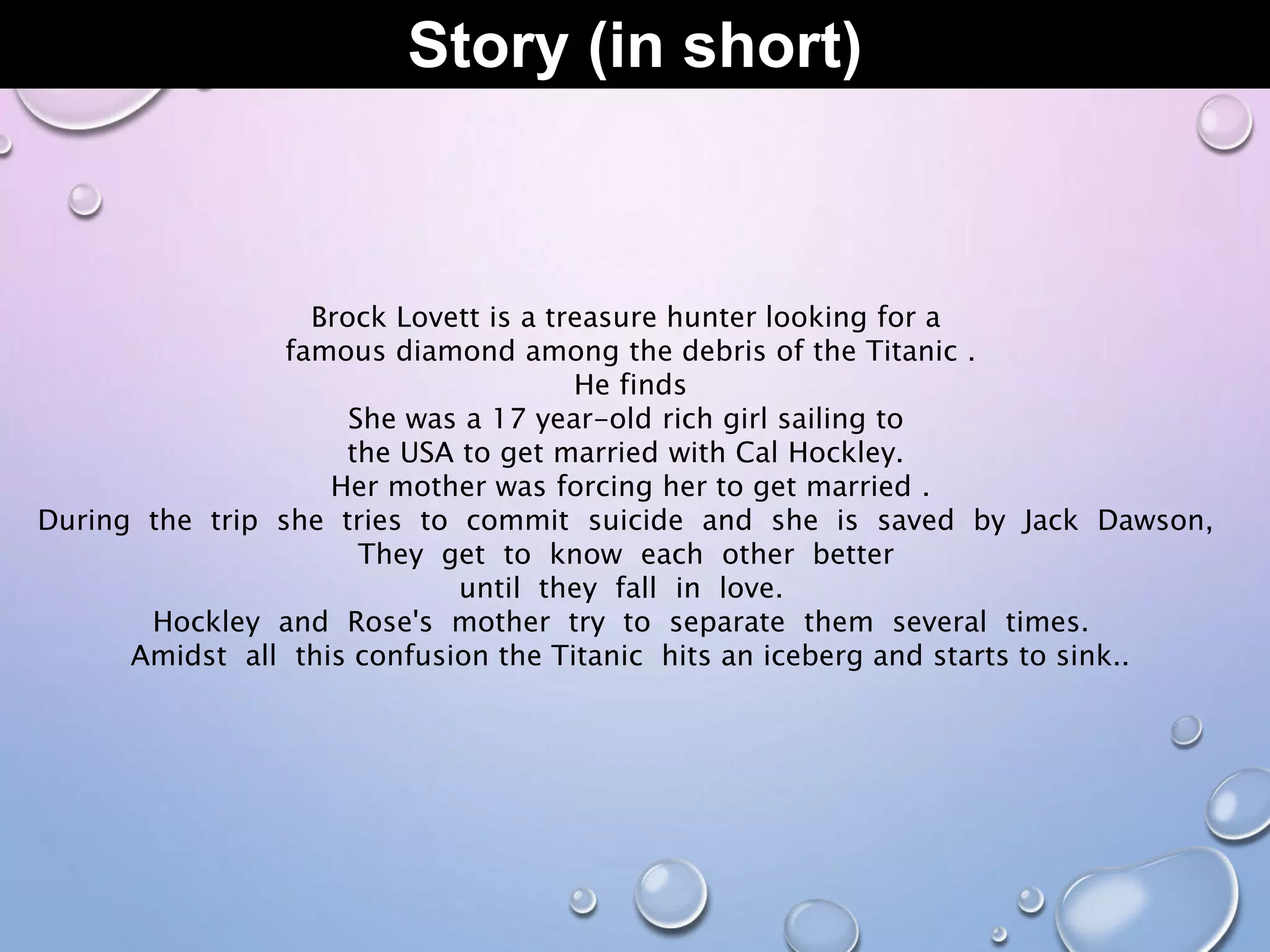 Story (in short)
Brock Lovett is a treasure hunter looking for a
famous diamond among the debris of the Titanic .
He finds
She was a 17 year-old rich girl sailing to
the USA to get married with Cal Hockley.
Her mother was forcing her to get married .
During the trip she tries to commit suicide and she is saved by Jack Dawson,
They get to know each other better
until they fall in love.
Hockley and Rose's mother try to separate them several times.
Amidst all this confusion the Titanic hits an iceberg and starts to sink..
 