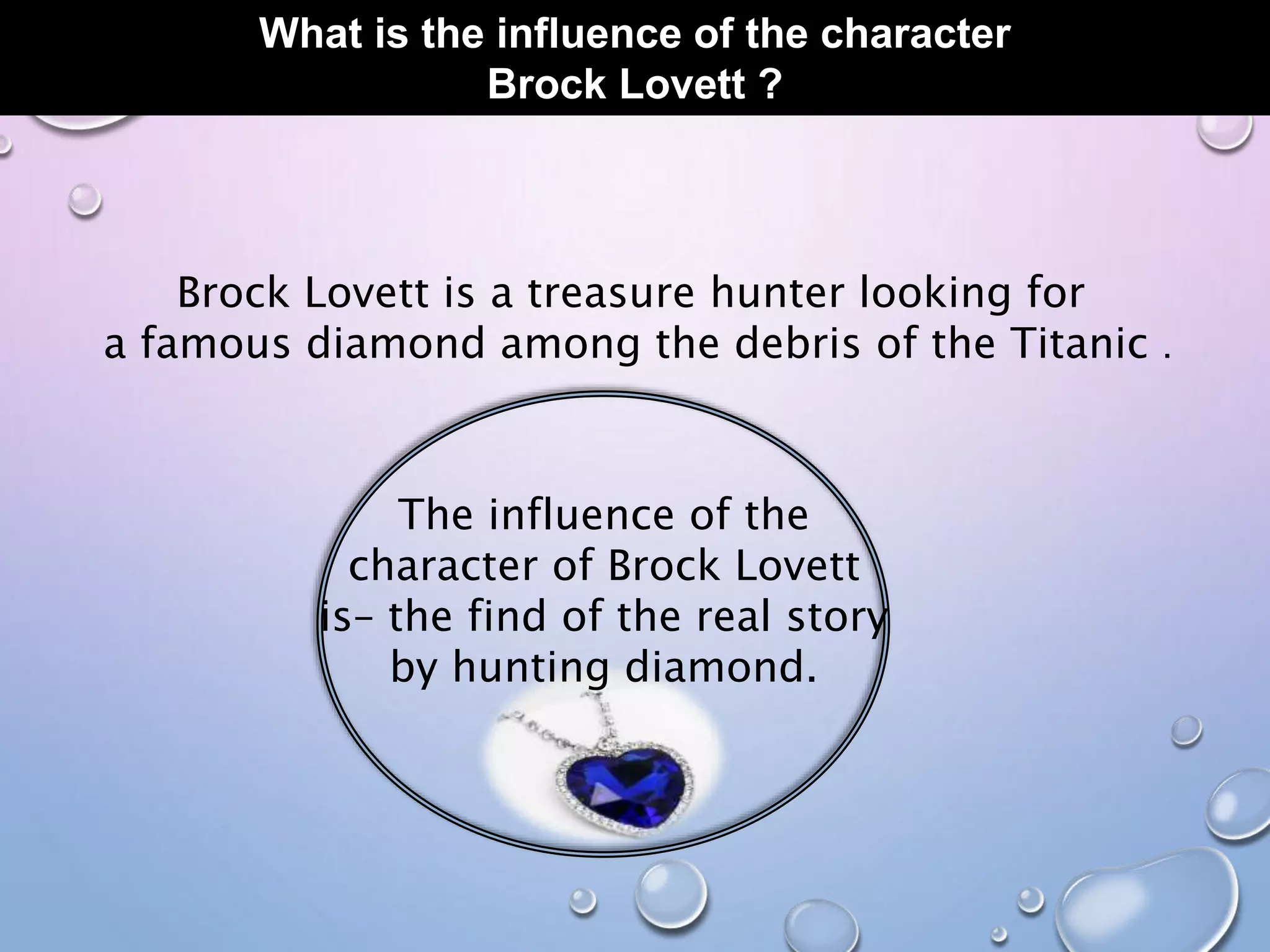 What is the influence of the character
Brock Lovett ?
Brock Lovett is a treasure hunter looking for
a famous diamond among the debris of the Titanic .
The influence of the
character of Brock Lovett
is– the find of the real story
by hunting diamond.
 