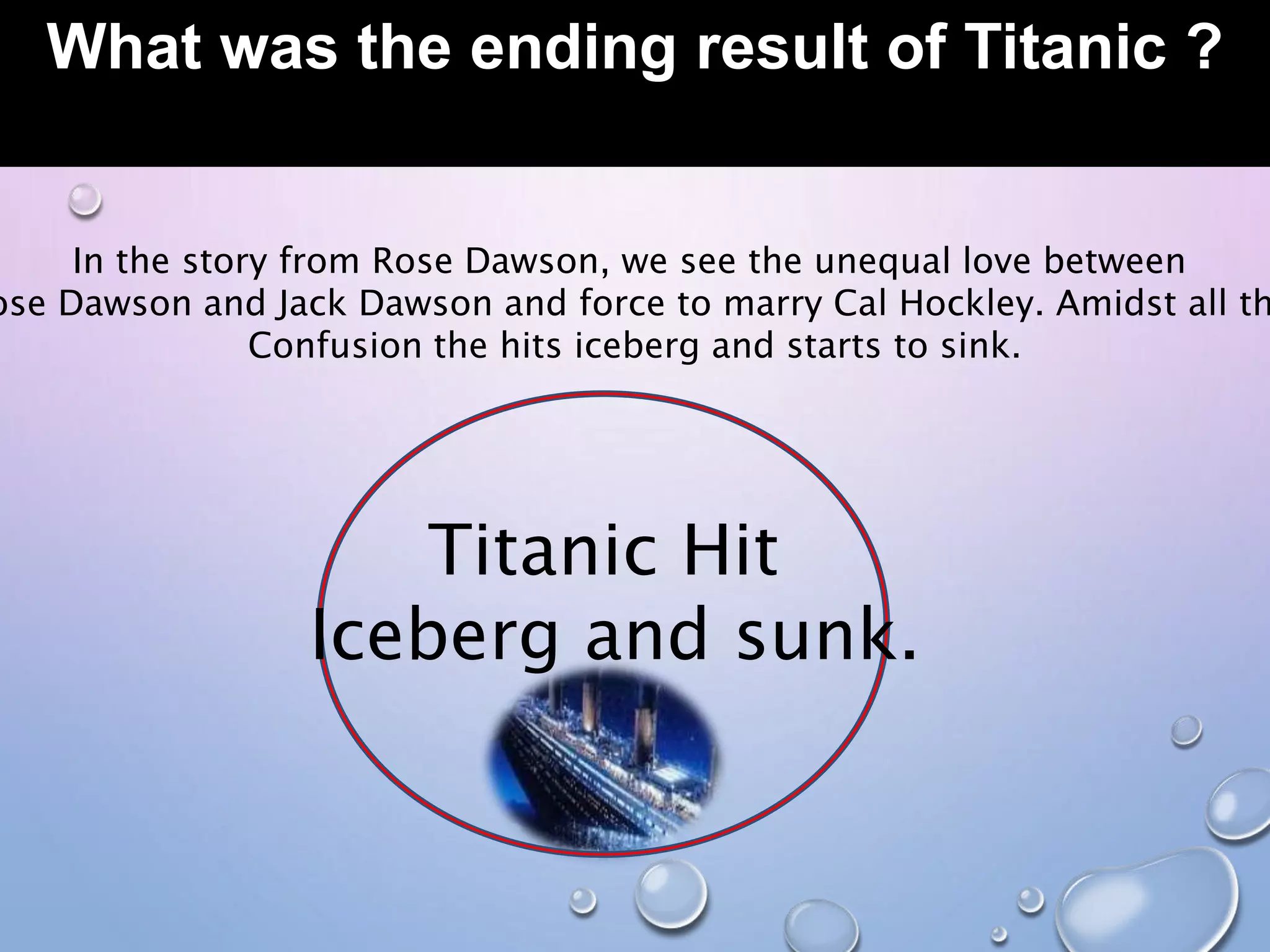 What was the ending result of Titanic ?
In the story from Rose Dawson, we see the unequal love between
ose Dawson and Jack Dawson and force to marry Cal Hockley. Amidst all th
Confusion the hits iceberg and starts to sink.
Titanic Hit
Iceberg and sunk.
 