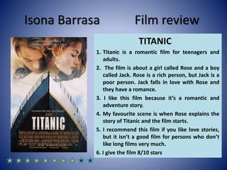 Isona Barrasa Film review
TITANIC
1. Titanic is a romantic film for teenagers and
adults.
2. The film is about a girl called Rose and a boy
called Jack. Rose is a rich person, but Jack is a
poor person. Jack falls in love with Rose and
they have a romance.
3. I like this film because it’s a romantic and
adventure story.
4. My favourite scene is when Rose explains the
story of Titanic and the film starts.
5. I recommend this film if you like love stories,
but it isn’t a good film for persons who don’t
like long films very much.
6. I give the film 8/10 stars
 