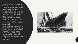 Jack y Rose crean un
vínculo amoroso en la
película pero por las
condiciones de Jack su
mama de Rose no le
deja seguir con ese
romance, pero Rose
esta dispuesta a seguir
con Jack.
Jack estaba encerrado
en la parte de abajo del
barco por supuesto
robo y ahí es donde
empieza a hundirse el
barco...
 