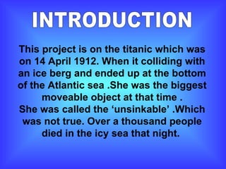 INTRODUCTION This project is on the titanic which was on 14 April 1912. When it colliding with an ice berg and ended up at the bottom of the Atlantic sea .She was the biggest moveable object at that time . She was called the ‘unsinkable’ .Which was not true. Over a thousand people died in the icy sea that night.  
