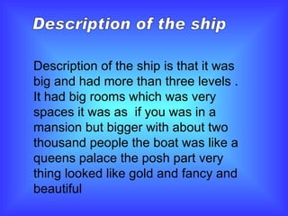 Description of the ship Description of the ship is that it was big and had more than three levels . It had big rooms which was very spaces it was as  if you was in a mansion but bigger with about two thousand people the boat was like a queens palace the posh part very thing looked like gold and fancy and beautiful  
