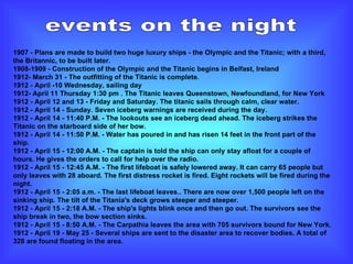 events on the night 1907 - Plans are made to build two huge luxury ships - the Olympic and the Titanic; with a third, the Britannic, to be built later. 1908-1909 - Construction of the Olympic and the Titanic begins in Belfast, Ireland 1912- March 31 - The outfitting of the Titanic is complete. 1912 - April -10 Wednesday, sailing day 1912- April 11 Thursday 1:30 pm . The Titanic leaves Queenstown, Newfoundland, for New York 1912 - April 12 and 13 - Friday and Saturday. The titanic sails through calm, clear water. 1912 - April 14 - Sunday. Seven iceberg warnings are received during the day.   1912 - April 14 - 11:40 P.M. - The lookouts see an iceberg dead ahead. The iceberg strikes the Titanic on the starboard side of her bow. 1912 - April 14 - 11:50 P.M. - Water has poured in and has risen 14 feet in the front part of the ship. 1912 - April 15 - 12:00 A.M. - The captain is told the ship can only stay afloat for a couple of hours. He gives the orders to call for help over the radio. 1912 - April 15 - 12:45 A.M. - The first lifeboat is safely lowered away. It can carry 65 people but only leaves with 28 aboard. The first distress rocket is fired. Eight rockets will be fired during the night.  1912 - April 15 - 2:05 a.m. - The last lifeboat leaves.. There are now over 1,500 people left on the sinking ship. The tilt of the Titania's deck grows steeper and steeper. 1912 - April 15 - 2:18 A.M. - The ship's lights blink once and then go out. The survivors see the ship break in two, the bow section sinks.  1912 - April 15 - 8:50 A.M. - The Carpathia leaves the area with 705 survivors bound for New York. 1912 - April 19 - May 25 - Several ships are sent to the disaster area to recover bodies. A total of 328 are found floating in the area. 