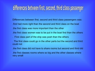 differences between first, second, third class passenger Differences between first, second and third class passengers was: .first had more right than the second and third class on the boat .the first class was more important than the other .the first class women was to be put in the boat first than the others .  First class part of the ship was posh than the others . The first class could go in the other parts but the second and third could not  .the first class did not have to share rooms but second and third did  .the first classes rooms where so big and the other classes where very small 