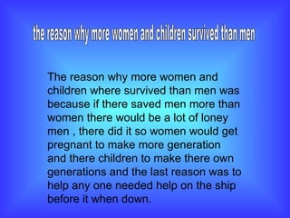 the reason why more women and children survived than men  The reason why more women and children where survived than men was because if there saved men more than women there would be a lot of loney men , there did it so women would get pregnant to make more generation and there children to make there own generations and the last reason was to help any one needed help on the ship before it when down. 
