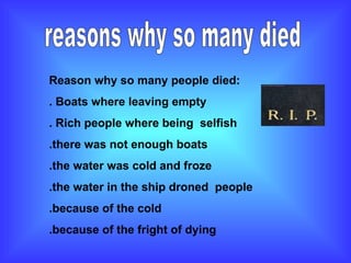 reasons why so many died  Reason why so many people died: . Boats where leaving empty . Rich people where being  selfish  .there was not enough boats  .the water was cold and froze .the water in the ship droned  people  .because of the cold  .because of the fright of dying 