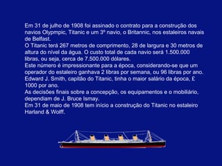 Em 31 de julho de 1908 foi assinado o contrato para a construção dos 
navios Olypmpic, Titanic e um 3º navio, o Britannic, nos estaleiros navais 
de Belfast. 
O Titanic terá 267 metros de comprimento, 28 de largura e 30 metros de 
altura do nível da água. O custo total de cada navio será 1.500.000 
libras, ou seja, cerca de 7.500.000 dólares. 
Este número é impressionante para a época, considerando-se que um 
operador do estaleiro ganhava 2 libras por semana, ou 96 libras por ano. 
Edward J. Smith, capitão do Titanic, tinha o maior salário da época, £ 
1000 por ano. 
As decisões finais sobre a concepção, os equipamentos e o mobiliário, 
dependiam de J. Bruce Ismay. 
Em 31 de maio de 1908 tem início a construção do Titanic.no estaleiro 
Harland & Wolff. 
 