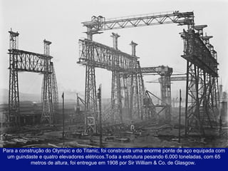 Para a construção do Olympic e do Titanic, foi construída uma enorme ponte de aço equipada com 
um guindaste e quatro elevadores elétricos.Toda a estrutura pesando 6.000 toneladas, com 65 
metros de altura, foi entregue em 1908 por Sir William & Co. de Glasgow. 
 