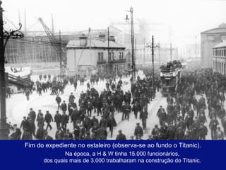 Fim do expediente no estaleiro (observa-se ao fundo o Titanic). 
Na época, a H & W tinha 15.000 funcionários, 
dos quais mais de 3.000 trabalharam na construção do Titanic. 
 