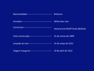 Nacionalidade:---------------------------------- Britanica 
Armador:----------------------------------------- White Star Line 
Construtor:-------------------------------------- 
- 
Harland and Wolff Yards (Belfast) 
Início construção:------------------------------ 31 de marzo de 1909 
Lançado ao mar:-------------------------------- 31 de mayo de 1911 
Viagem inaugural:------------------------------ 10 de abril de 1912 
 