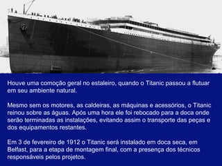 Houve uma comoção geral no estaleiro, quando o Titanic passou a flutuar 
em seu ambiente natural. 
Mesmo sem os motores, as caldeiras, as máquinas e acessórios, o Titanic 
reinou sobre as águas. Após uma hora ele foi rebocado para a doca onde 
serão terminadas as instalações, evitando assim o transporte das peças e 
dos equipamentos restantes. 
Em 3 de fevereiro de 1912 o Titanic será instalado em doca seca, em 
Belfast, para a etapa de montagem final, com a presença dos técnicos 
responsáveis pelos projetos.. 
 