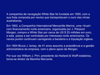 A companhia de navegação White Star foi fundada em 1850, com a 
sua frota composta por navios que transportavam o ouro das minas 
australianas. 
Em 1902, a Companhia International Mercantile Marine, uma <trust> 
com financiamento norte americano, organizada por J. Pierpont 
Morgan, compra a White Star por cerca de US $ 25 milhões em ouro, 
e esta passa a ser controlada por interesses norte americanos. Os 
navios porém continuam carregando a bandeira e a tripulação inglesa. 
Em 1904 Bruce J. lsmay, de 41 anos assumiu a presidência e a gestão 
administrativa da empresa, com o pleno apoio de Morgan. 
Por sua vez William J. Pirri, presidente da Harland & Wolff estaleiros, 
torna-se diretor da Marinha Mercante. 
 