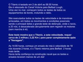 O Titanic é testado em 2 de abril as 06.00 horas. 
Ele é rebocado do Canal Victoria para Belfast Lough. 
Uma vez no mar, começam todos os testes de todos os 
equipamentos de bordo, incluindo o rádio. 
São executados todos os testes de velocidade e de manobras 
arriscadas, em todos os movimentos e condições possíveis; 
sendo o principal deles o grande teste de detenção, onde o navio, 
a 20 nós, é desacelerado abruptamente sem regredir os motores 
(sem marcha à ré). 
Este teste mostra que o Titanic, a esta velocidade, requer 
cerca de 2 milhas ( 3,22 Km ) para parar completamente após 
a "frenagem". 
As 14:00 horas, começa um ensaio de rota à velocidade de 18 
nós durante 2 horas, e o Titanic retorna para Belfast 2 horas 
mais tarde. 
Havia tanta confiança na construção naval que os testes e 
ensaios levaram menos de um dia! 
 
