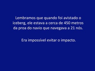 Lembramos que quando foi avistado o 
iceberg, ele estava a cerca de 450 metros 
da proa do navio que navegava a 21 nós. 
Era impossível evitar o impacto. 
 