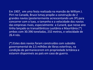 Em 1907, em uma festa realizada na mansão de William J. 
Pirri no Canadá, Bruce lsmay propõe a construção de 2 
grandes navios (posteriormente acrescentando um 3º) para 
concorrer com o luxo, o tamanho e a velocidade dos navios 
das empresas rivais, especialmente a Cunard, que nesse ano 
tinha lançado os transatlânticos Lusitânia e Mauritânia (*) 
ambos com 30.396 toneladas, 232 metros, e velocidade de 
26.4 nós. 
(*) Estes dois navios foram construídos com subsídio 
governamental de 2,5 milhões de libras esterlinas, na 
condição de permanecerem em propriedade britânica e 
estarem disponíveis ao país em caso de guerra.. 
 