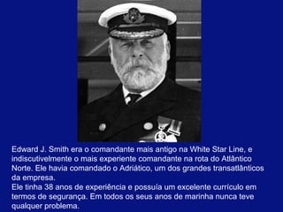 Edward J. Smith era o comandante mais antigo na White Star Line, e 
indiscutivelmente o mais experiente comandante na rota do Atlântico 
Norte. Ele havia comandado o Adriático, um dos grandes transatlânticos 
da empresa. 
Ele tinha 38 anos de experiência e possuía um excelente currículo em 
termos de segurança. Em todos os seus anos de marinha nunca teve 
qualquer problema. 
 