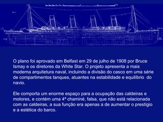 O plano foi aprovado em Belfast em 29 de julho de 1908 por Bruce 
Ismay e os diretores da White Star. O projeto apresenta a mais 
moderna arquitetura naval, incluindo a divisão do casco em uma série 
de compartimentos tanques, atuantes na estabilidade e equilíbrio do 
navio. 
Ele comporta um enorme espaço para a ocupação das caldeiras e 
motores, e contém uma 4ª chaminé, falsa, que não está relacionada 
com as caldeiras, a sua função era apenas a de aumentar o prestígio 
e a estética do barco.. 
 