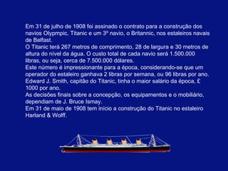 Em 31 de julho de 1908 foi assinado o contrato para a construção dos navios Olypmpic, Titanic e um 3º navio, o Britannic, nos estaleiros navais de Belfast.  O Titanic terá 267 metros de comprimento, 28 de largura e 30 metros de altura do nível da água. O custo total de cada navio será 1.500.000 libras, ou seja, cerca de 7.500.000 dólares.  Este número é impressionante para a época, considerando-se que um operador do estaleiro ganhava 2 libras por semana, ou 96 libras por ano. Edward J. Smith, capitão do Titanic, tinha o maior salário da época, £ 1000 por ano.  As decisões finais sobre a concepção, os equipamentos e o mobiliário, dependiam de J. Bruce Ismay.   Em 31 de maio de 1908 tem início a construção do Titanic . no estaleiro Harland & Wolff. 