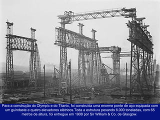 Para a construção do Olympic e do Titanic, foi construída uma enorme ponte de aço equipada com um guindaste e quatro elevadores elétricos.Toda a estrutura pesando 6.000 toneladas, com 65 metros de altura, foi entregue em 1908 por Sir William & Co. de Glasgow.  