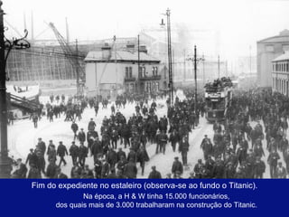 Fim do expediente no estaleiro (observa-se ao fundo o Titanic). Na época, a H & W tinha 15.000 funcionários, dos quais mais de 3.000 trabalharam na construção do Titanic. 