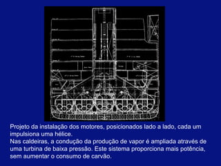 Projeto da instalação dos motores, posicionados lado a lado, cada um impulsiona uma hélice.  Nas caldeiras, a condução da produção de vapor é ampliada através de uma turbina de baixa pressão. Este sistema proporciona mais potência, sem aumentar o consumo de carvão.  