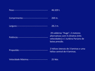 Peso:---------------------------------------------- 46.329 t. Comprimento:---------------------------------- 269 m. Largura:------------------------------------------ 28.2 m. Potência:----------------------------------------- 29 caldeiras “Huge", 2 motores  alternativos com 4 cilindros (três velocidades) e 1 turbina Parsons de baixa pressão.  Propulsão:--------------------------------------- 2 hélices laterais de 3 laminas e uma hélice central de 4 laminas. Velocidade Máxima:-------------------------- 25 Nós 