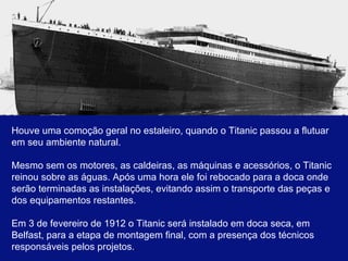 Houve uma comoção geral no estaleiro, quando o Titanic passou a flutuar em seu ambiente natural. Mesmo sem os motores, as caldeiras, as máquinas e acessórios, o Titanic reinou sobre as águas. Após uma hora ele foi rebocado para a doca onde serão terminadas as instalações, evitando assim o transporte das peças e dos equipamentos restantes. Em 3 de fevereiro de 1912 o Titanic será instalado em doca seca, em Belfast, para a etapa de montagem final, com a presença dos técnicos responsáveis pelos projetos. . 