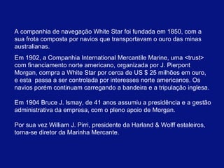A companhia de navegação White Star foi fundada em 1850, com a sua frota composta por navios que transportavam o ouro das minas australianas. Em 1902, a Companhia International Mercantile Marine, uma <trust> com financiamento norte americano, organizada por J. Pierpont Morgan, compra a White Star por cerca de US $ 25 milhões em ouro, e esta  passa a ser controlada por interesses norte americanos. Os navios porém continuam carregando a bandeira e a tripulação inglesa. Em 1904 Bruce J. lsmay, de 41 anos assumiu a presidência e a gestão administrativa da empresa, com o pleno apoio de Morgan.  Por sua vez William J. Pirri, presidente da Harland & Wolff estaleiros, torna-se diretor da Marinha Mercante.  