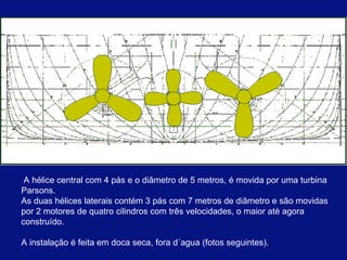 A hélice central com 4 pás e o diâmetro de 5 metros, é movida por uma turbina Parsons.  As duas hélices laterais contém 3 pás com 7 metros de diâmetro e são movidas por 2 motores de quatro cilindros com três velocidades, o maior até agora construído. A instalação é feita em doca seca, fora d´agua (fotos seguintes). .  