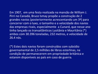Em 1907,  em uma festa realizada na mansão de William J. Pirri no Canadá, Bruce lsmay propõe a construção de 2 grandes navios (posteriormente acrescentando um 3º) para concorrer com o luxo, o tamanho e a velocidade dos navios das empresas rivais, especialmente  a Cunard, que nesse ano tinha lançado os transatlânticos Lusitânia e Mauritânia (*) ambos com 30.396 toneladas, 232 metros, e velocidade de 26.4 nós. (*) Estes dois navios foram construídos com subsídio governamental de 2,5 milhões de libras esterlinas, na condição de permanecerem em propriedade britânica e estarem disponíveis ao país em caso de guerra. .  