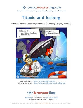Geeky webcomic about programmers, web developers and browsers.
Titanic and Iceberg
#titanic { position: absolute; bottom: 0; } .iceberg { display: block; }.
URL to this comic: https://comic.browserling.com/69
URL to cartoon image: https://comic.browserling.com/titanic-iceberg.png
Browserling is a friendly and fun cross-browser testing
company powered by alien technology.
Super-secret message: Use coupon code COMICPDFLING69 to get a discount at Browserling!
 