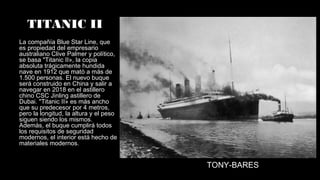 TITANIC II
La compañía Blue Star Line, que
es propiedad del empresario
australiano Clive Palmer y político,
se basa "Titanic II», la copia
absoluta trágicamente hundida
nave en 1912 que mató a más de
1.500 personas. El nuevo buque
será construido en China y salir a
navegar en 2018 en el astillero
chino CSC Jinling astillero de
Dubai. "Titanic II» es más ancho
que su predecesor por 4 metros,
pero la longitud, la altura y el peso
siguen siendo los mismos.
Además, el buque cumplirá todos
los requisitos de seguridad
modernos, el interior está hecho de
materiales modernos.
TONY-BARES
 